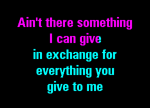 Ain't there something
I can give

in exchange for
everything you
give to me