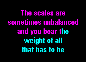 The scales are
sometimes unbalanced

and you bear the
weight of all
that has to he