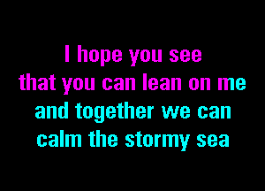 I hope you see
that you can lean on me
and together we can
calm the stormy sea