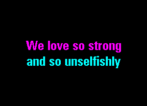 We love so strong

and so unselfishly