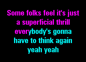 Some folks feel it's iust
a superficial thrill
everybody's gonna
have to think again

yeah yeah