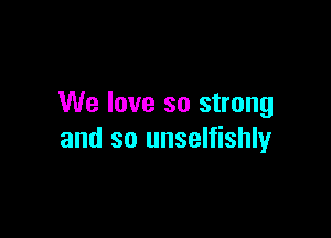 We love so strong

and so unselfishly
