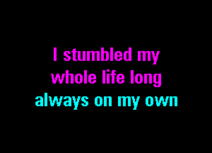 I stumbled my

whole life long
always on my own