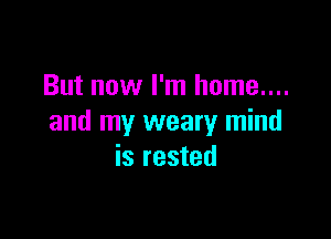 But now I'm home....

and my weary mind
is rested