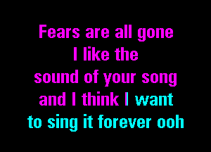 Fears are all gone
I like the

sound of your song
and I think I want
to sing it forever ooh