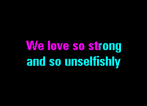 We love so strong

and so unselfishly