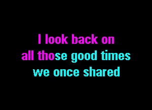 I look back on

all those good times
we once shared