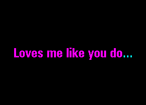 Loves me like you do...