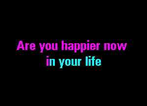 Are you happier now

in your life