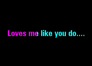 Loves me like you do....