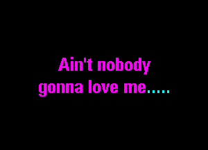 Ain't nobody

gonna love me .....