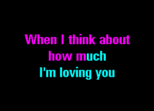 When I think about

how much
I'm loving you