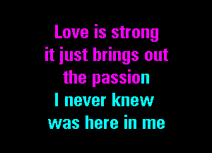 Love is strong
it iust brings out

the passion
I never knew
was here in me