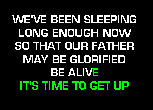 WE'VE BEEN SLEEPING
LONG ENOUGH NOW
SO THAT OUR FATHER
MAY BE GLORIFIED
BE ALIVE
ITS TIME TO GET UP