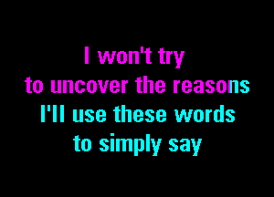 I won't try
to uncover the reasons

I'll use these words
to simply say