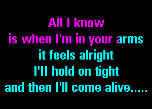 All I know
is when I'm in your arms
it feels alright
I'll hold on tight
and then I'll come alive .....