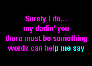 Surely I do...
my darlin' you

there must be something
words can help me say