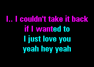 l.. I couldn't take it back
if I wanted to

I just love you
yeah hey yeah