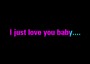 I just love you baby...