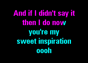 And if I didn't say it
then I do now

you're my
sweet inspiration
oooh