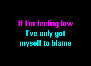 If I'm feeling low

I've only got
myself to blame