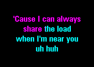 'Cause I can always
share the load

when I'm near you
uh huh