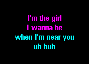 I'm the girl
I wanna be

when I'm near you
uh huh