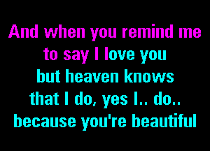 And when you remind me
to say I love you
but heaven knows
that I do, yes l.. do..
because you're beautiful