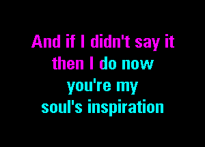 And if I didn't say it
then I do now

you're my
soul's inspiration