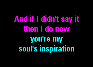 And if I didn't say it
then I do now

you're my
soul's inspiration