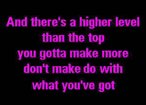 And there's a higher level
than the top
you gotta make more
don't make do with

what you've got