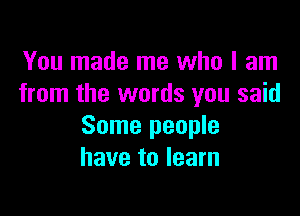 You made me who I am
from the words you said

Some people
have to learn