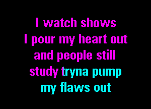 I watch shows
I pour my heart out

and people still
study tryna pump
my flaws out