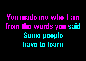 You made me who I am
from the words you said

Some people
have to learn