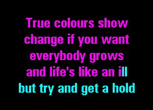 True colours show
change if you want
everybody grows
and life's like an ill

but try and get a hold I