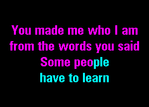 You made me who I am
from the words you said

Some people
have to learn