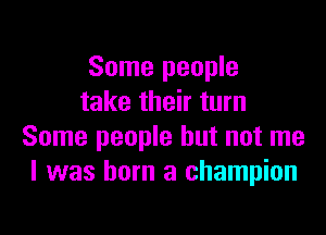 Some people
take their turn

Some people but not me
I was born a champion