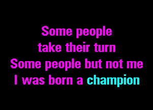 Some people
take their turn

Some people but not me
I was born a champion