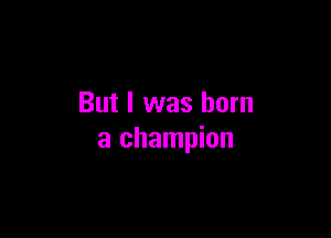 But I was born

a champion