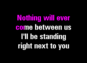 Nothing will ever
come between us

I'll be standing
right next to you