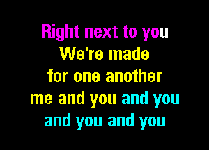 Right next to you
We're made

for one another
me and you and you
and you and you