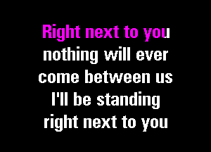 Right next to you
nothing will ever

come between us
I'll be standing
right next to you