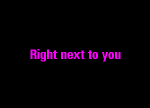 Right next to you