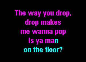 The way you drop,
drop makes

me wanna pop
ls ya man
on the floor?