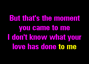 But that's the moment
you came to me
I don't know what your
love has done to me