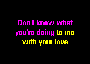 Don't know what

you're doing to me
with your love