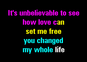 It's unbelievable to see
how love can

set me free
you changed
my whole life