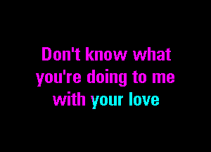 Don't know what

you're doing to me
with your love