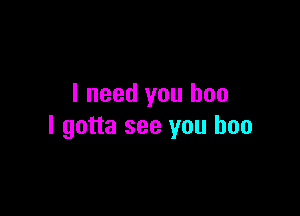 I need you boo

I gotta see you boo