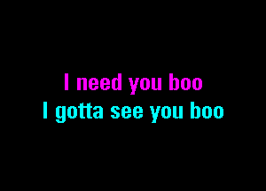 I need you boo

I gotta see you boo